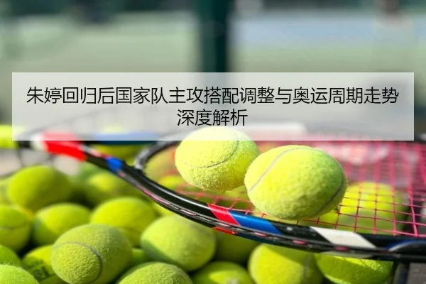 朱婷回归后国家队主攻搭配调整与奥运周期走势深度解析