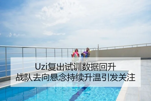 Uzi复出试训数据回升 战队去向悬念持续升温引发关注