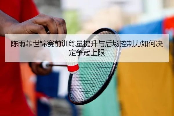 陈雨菲世锦赛前训练量提升与后场控制力如何决定争冠上限