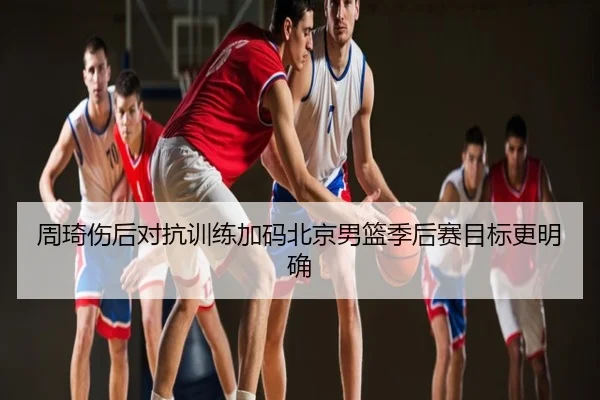 周琦伤后对抗训练加码北京男篮季后赛目标更明确