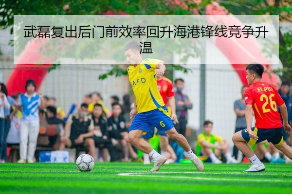 武磊复出后门前效率回升海港锋线竞争升温