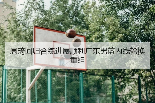 周琦回归合练进展顺利广东男篮内线轮换重组