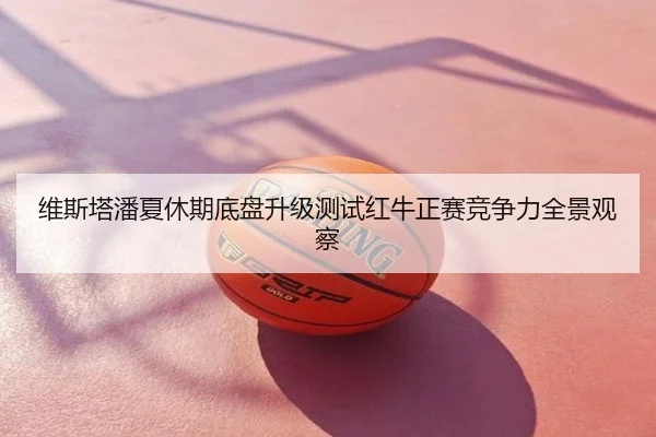 维斯塔潘夏休期底盘升级测试红牛正赛竞争力全景观察